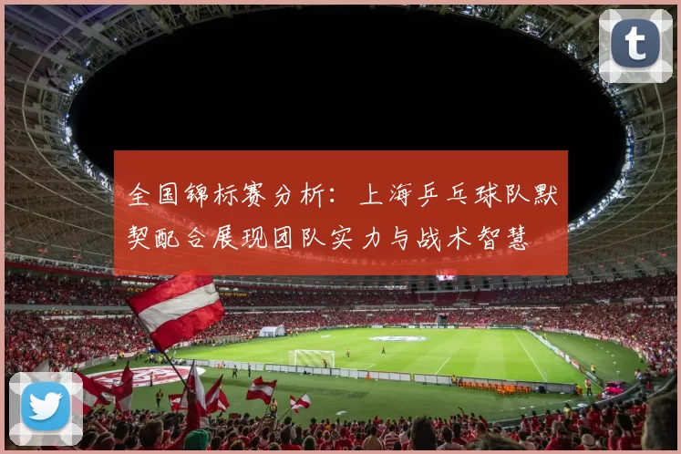 全国锦标赛分析：上海乒乓球队默契配合展现团队实力与战术智慧