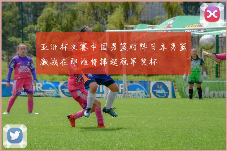 亚洲杯决赛中国男篮对阵日本男篮激战在即谁将捧起冠军奖杯