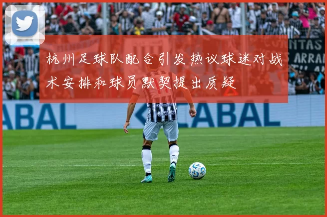 杭州足球队配合引发热议球迷对战术安排和球员默契提出质疑