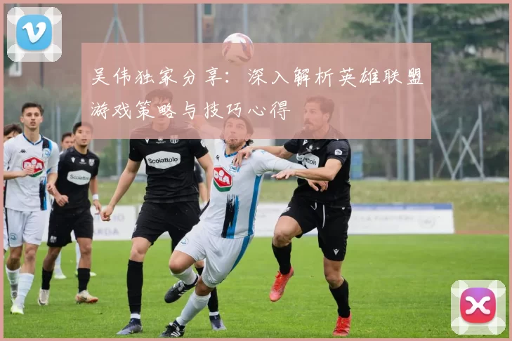 吴伟独家分享：深入解析英雄联盟游戏策略与技巧心得