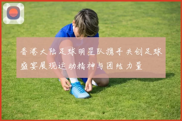 香港大陆足球明星队携手共创足球盛宴展现运动精神与团结力量