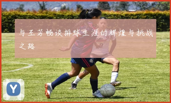 与王芳畅谈排球生涯的辉煌与挑战之路