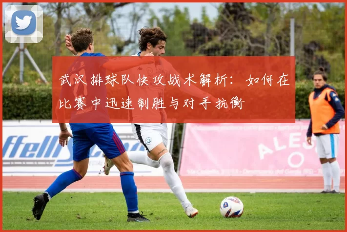 武汉排球队快攻战术解析：如何在比赛中迅速制胜与对手抗衡