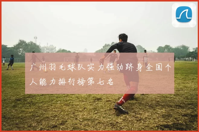 广州羽毛球队实力强劲跻身全国个人能力排行榜第七名