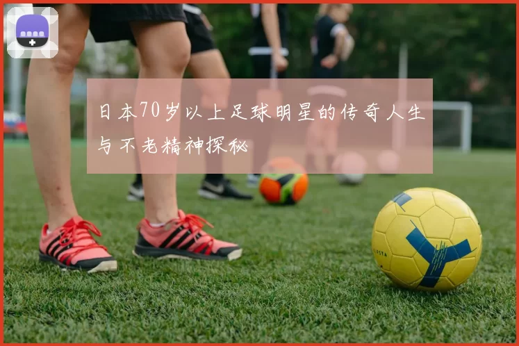 日本70岁以上足球明星的传奇人生与不老精神探秘