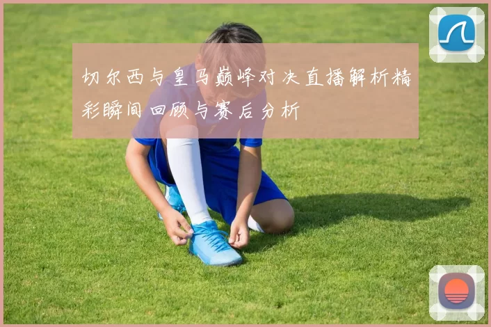 切尔西与皇马巅峰对决直播解析精彩瞬间回顾与赛后分析
